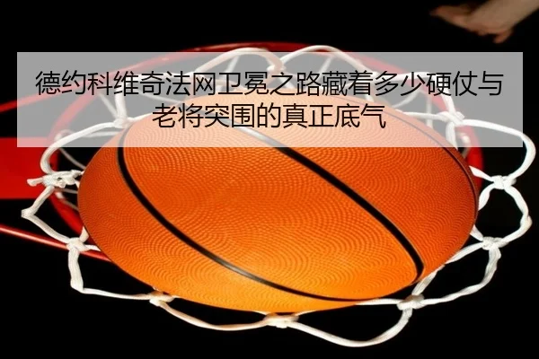 德约科维奇法网卫冕之路藏着多少硬仗与老将突围的真正底气